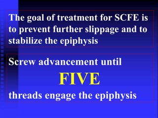 The goal of treatment for SCFE is 
to prevent further slippage and to 
stabilize the epiphysis 
Screw advancement until 
FIVE 
threads engage the epiphysis 
 