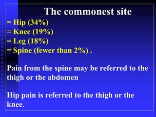 The commonest site 
= Hip (34%) 
= Knee (19%) 
= Leg (18%) 
= Spine (fewer than 2%) . 
Pain from the spine may be referred to the 
thigh or the abdomen 
Hip pain is referred to the thigh or the 
knee. 
 