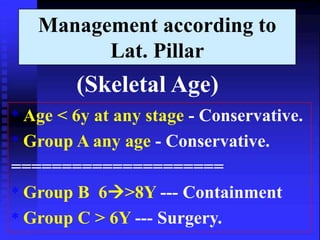 Management according to 
Lat. Pillar 
(Skeletal Age) 
* Age < 6y at any stage - Conservative. 
* Group A any age - Conservative. 
===================== 
* Group B 6>8Y --- Containment 
* Group C > 6Y --- Surgery. 
 