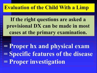 Evaluation of the Child With a Limp 
If the right questions are asked a 
provisional DX can be made in most 
cases at the primary examination. 
= Proper hx and physical exam 
= Specific features of the disease 
= Proper investigation 
 