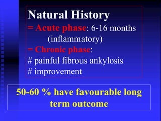 Natural History 
= Acute phase: 6-16 months 
(inflammatory) 
= Chronic phase: 
# painful fibrous ankylosis 
# improvement 
50-60 % have favourable long 
term outcome 
 