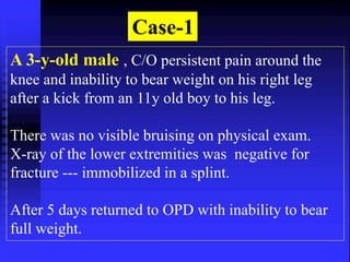 Case-1 
A 3-y-old male , C/O persistent pain around the 
knee and inability to bear weight on his right leg 
after a kick from an 11y old boy to his leg. 
There was no visible bruising on physical exam. 
X-ray of the lower extremities was negative for 
fracture --- immobilized in a splint. 
After 5 days returned to OPD with inability to bear 
full weight. 
 