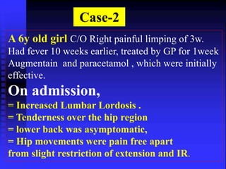 Case-2 
A 6y old girl C/O Right painful limping of 3w. 
Had fever 10 weeks earlier, treated by GP for 1week 
Augmentain and paracetamol , which were initially 
effective. 
On admission, 
= Increased Lumbar Lordosis . 
= Tenderness over the hip region 
= lower back was asymptomatic, 
= Hip movements were pain free apart 
from slight restriction of extension and IR. 
 