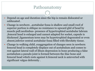 Pathoanatomy
 Depend on age and duration since the hip is remain dislocated or
subluxated .
 Change in newborn ..acetabular fossa is shallow and small roof of
superior portion is oblique no resistance to upward glid of head by
muscle pull.neolimbus- presence of hypertrophied acetabular labrum
,femoral head is enlarged and cannot adapted for socket, capsule is
thickened ,ligamentum teres may be hypertrophied degenrated or even
absent,inferior central acetabular fossa filled with fibrofatty tissue.
 Change in walking child..exaggregation of changes seen in newborn
femoral head is completely displace out of acetabulum and comes to
rest against lateral wall of illium depression in bone producing a false
acetabulum a pseudo joint is formed between the iliac bone and
femoral head which rests against it.femoral neck is anteverted with
significant valgus deformity .
 