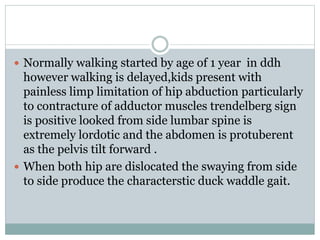  Normally walking started by age of 1 year in ddh
however walking is delayed,kids present with
painless limp limitation of hip abduction particularly
to contracture of adductor muscles trendelberg sign
is positive looked from side lumbar spine is
extremely lordotic and the abdomen is protuberent
as the pelvis tilt forward .
 When both hip are dislocated the swaying from side
to side produce the characterstic duck waddle gait.
 