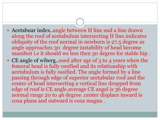  Acetabuar index..angle between H line and a line drawn
along the roof of acetabulum intersecting H line.indicates
obliquity of the roof normal in newborn is 27.5 degree as
angle approaches 30 degree instability of head become
manifest i.e it should we less then 30 degree for stable hip .
 CE angle of wiberg..used after age of 3 to 4 years when the
femoral head is fully ossified and its relationship with
acetabulum is fully ossified. The angle formed by a line
passing through edge of superior acetabular roof and the
center of head intersecting a vertical line dropped from
edge of roof is CE angle.average CE angel is 36 degree
normal range 20 to 46 degree .center displace inward is
coxa plana and outward is coxa magna .
 