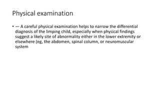 Physical examination
• — A careful physical examination helps to narrow the differential
diagnosis of the limping child, especially when physical findings
suggest a likely site of abnormality either in the lower extremity or
elsewhere (eg, the abdomen, spinal column, or neuromuscular
system
 