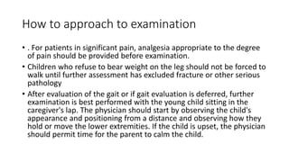 How to approach to examination
• . For patients in significant pain, analgesia appropriate to the degree
of pain should be provided before examination.
• Children who refuse to bear weight on the leg should not be forced to
walk until further assessment has excluded fracture or other serious
pathology
• After evaluation of the gait or if gait evaluation is deferred, further
examination is best performed with the young child sitting in the
caregiver's lap. The physician should start by observing the child's
appearance and positioning from a distance and observing how they
hold or move the lower extremities. If the child is upset, the physician
should permit time for the parent to calm the child.
 
