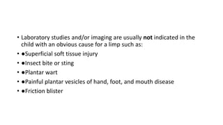 • Laboratory studies and/or imaging are usually not indicated in the
child with an obvious cause for a limp such as:
• ●Superficial soft tissue injury
• ●Insect bite or sting
• ●Plantar wart
• ●Painful plantar vesicles of hand, foot, and mouth disease
• ●Friction blister
 