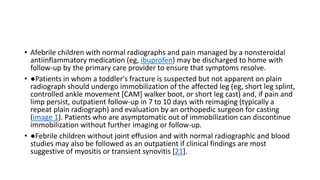 • Afebrile children with normal radiographs and pain managed by a nonsteroidal
antiinflammatory medication (eg, ibuprofen) may be discharged to home with
follow-up by the primary care provider to ensure that symptoms resolve.
• ●Patients in whom a toddler's fracture is suspected but not apparent on plain
radiograph should undergo immobilization of the affected leg (eg, short leg splint,
controlled ankle movement [CAM] walker boot, or short leg cast) and, if pain and
limp persist, outpatient follow-up in 7 to 10 days with reimaging (typically a
repeat plain radiograph) and evaluation by an orthopedic surgeon for casting
(image 1). Patients who are asymptomatic out of immobilization can discontinue
immobilization without further imaging or follow-up.
• ●Febrile children without joint effusion and with normal radiographic and blood
studies may also be followed as an outpatient if clinical findings are most
suggestive of myositis or transient synovitis [21].
 