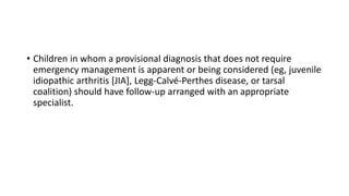 • Children in whom a provisional diagnosis that does not require
emergency management is apparent or being considered (eg, juvenile
idiopathic arthritis [JIA], Legg-Calvé-Perthes disease, or tarsal
coalition) should have follow-up arranged with an appropriate
specialist.
 