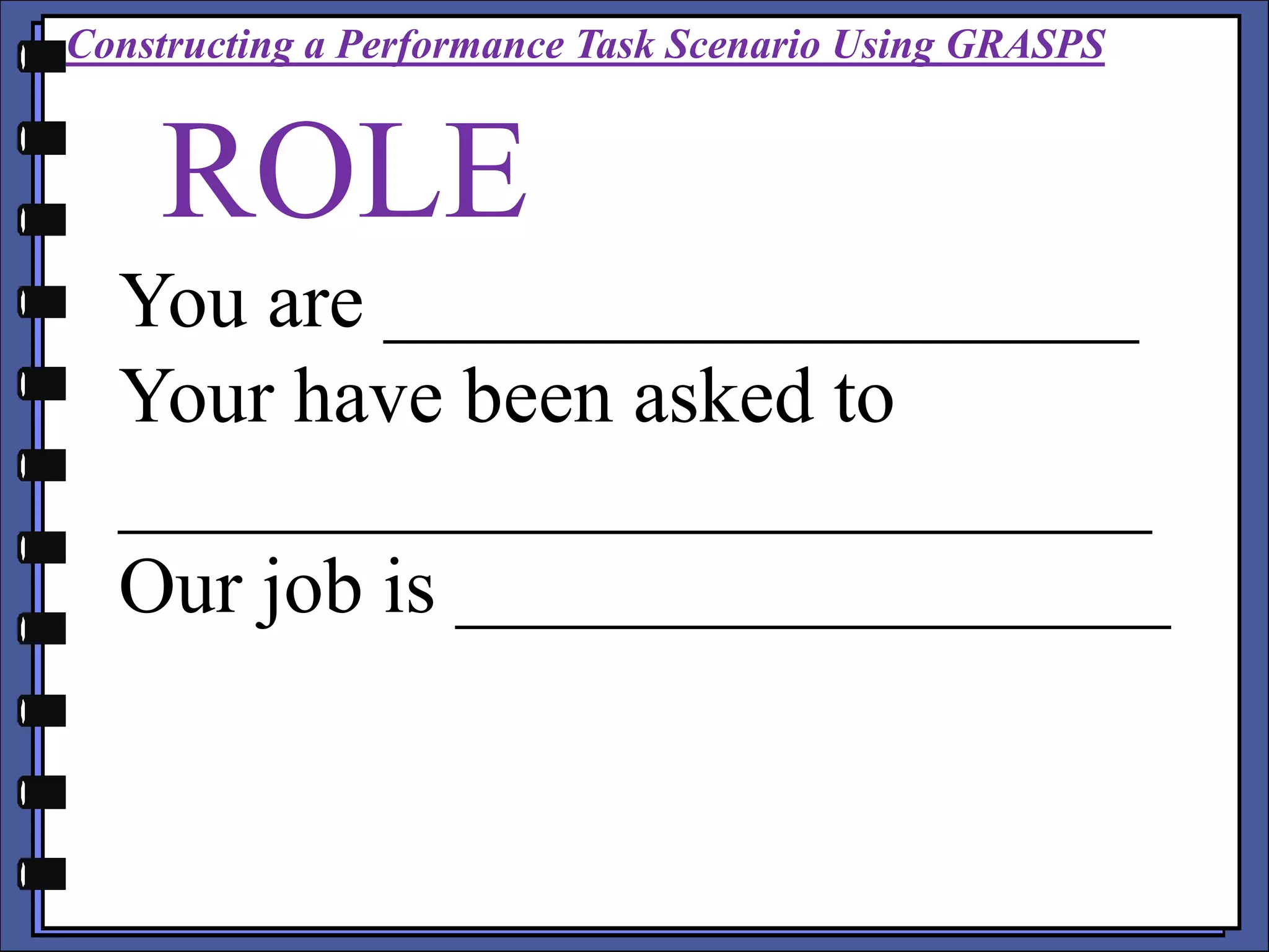 ROLE
You are ___________________
Your have been asked to
__________________________
Our job is __________________
Constructing a Performance Task Scenario Using GRASPS
 