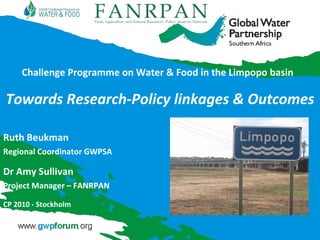 Challenge Programme on Water & Food in the Limpopo basin Towards Research-Policy linkages & Outcomes Ruth Beukman Regional Coordinator GWPSA Dr Amy Sullivan Project Manager – FANRPAN CP 2010 - Stockholm 