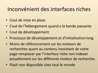 Inconvénient des interfaces riches Cout de mise en place Cout de l’hébergement quand a la bande passante Cout de développement Processus de développement et d’initialisation long Moins de référencement sur les moteurs de recherches quant au contenu inexistant de votre page remplacer par l’interface riche non indexer actuellement sur les différents moteur de recherche. Flash non disponible chez tout le monde 