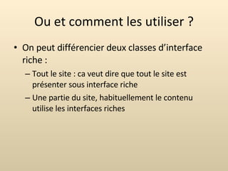 Ou et comment les utiliser ? On peut différencier deux classes d’interface riche : Tout le site : ca veut dire que tout le site est présenter sous interface riche Une partie du site, habituellement le contenu utilise les interfaces riches 