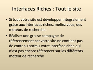 Interfaces Riches : Tout le site Si tout votre site est développer intégralement grâce aux interfaces riches, méfiez vous, des moteurs de recherche. Réaliser une grosse campagne de référencement car votre site ne contient pas de contenu hormis votre interface riche qui n’est pas encore référencer sur les différents moteur de recherche 
