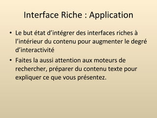 Interface Riche : Application Le but état d’intégrer des interfaces riches à l’intérieur du contenu pour augmenter le degré d’interactivité  Faites la aussi attention aux moteurs de rechercher, préparer du contenu texte pour expliquer ce que vous présentez. 