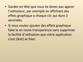 Gardez en tête que vous ne devez pas agacer l’utilisateur, par exemple en affichant des effets graphique a chaque clic qui dure 3 secondes. Si vous voulez ajouter des effets graphique faite le en toute transparence sans supprimer la facilité d’utilisation que votre application s’est (doit) se fixer. 