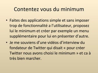 Contentez vous du minimum Faites des applications simple et sans imposer trop de fonctionnalité a l’utilisateur, proposez lui le minimum et créer par exemple un menu supplémentaire pour lui en présenter d’autre. Je me souviens d’une vidéos d’interview du fondateur de Twitter qui disait « pour créer Twitter nous avons choisi le minimum » et ca à très bien marcher. 