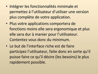 Intégrer les fonctionnalités minimale et permettez à l’utilisateur d’utiliser une version plus complète de votre application. Plus votre applications comportera de fonctions moins elle sera ergonomique et plus elle sera dur à manier pour l’utilisateur. Contentez vous donc du minimum. Le but de l’interface riche est de faire participez l’utilisateur, faite donc en sorte qu’il puisse faire ce qu’il désire (les besoins) le plus rapidement possible. 