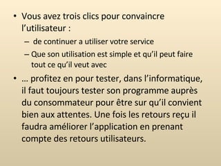 Vous avez trois clics pour convaincre l’utilisateur : de continuer a utiliser votre service Que son utilisation est simple et qu’il peut faire tout ce qu’il veut avec …  profitez en pour tester, dans l’informatique, il faut toujours tester son programme auprès du consommateur pour être sur qu’il convient bien aux attentes. Une fois les retours reçu il faudra améliorer l’application en prenant compte des retours utilisateurs. 