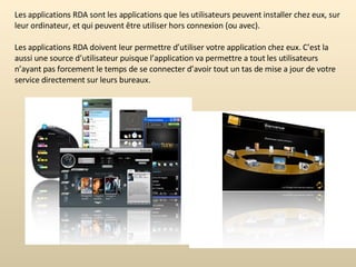 Les applications RDA sont les applications que les utilisateurs peuvent installer chez eux, sur leur ordinateur, et qui peuvent être utiliser hors connexion (ou avec). Les applications RDA doivent leur permettre d’utiliser votre application chez eux. C’est la aussi une source d’utilisateur puisque l’application va permettre a tout les utilisateurs n’ayant pas forcement le temps de se connecter d’avoir tout un tas de mise a jour de votre service directement sur leurs bureaux.  