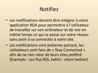 Notifiez Les notifications doivent être intégrer à votre application RDA pour permettre à l’utilisateur de travailler sur son ordinateur et de voir en même temps ce qui se passe sur votre réseau sans avoir à se connecter à votre site. Les notifications sont présente partout, les utilisateurs sont fans de « Stay Connected » afin de ne rien rater de leurs sites préféré. (Exemple : Les flux RSS, twhirl : client twitter) 
