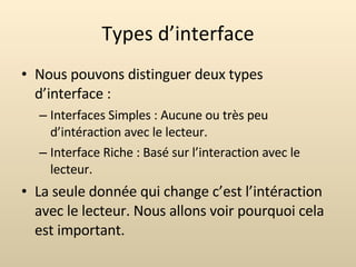 Types d’interface Nous pouvons distinguer deux types d’interface : Interfaces Simples : Aucune ou très peu d’intéraction avec le lecteur. Interface Riche : Basé sur l’interaction avec le lecteur. La seule donnée qui change c’est l’intéraction avec le lecteur. Nous allons voir pourquoi cela est important. 