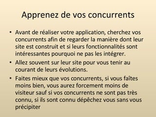 Apprenez de vos concurrents Avant de réaliser votre application, cherchez vos concurrents afin de regarder la manière dont leur site est construit et si leurs fonctionnalités sont intéressantes pourquoi ne pas les intégrer. Allez souvent sur leur site pour vous tenir au courant de leurs évolutions. Faites mieux que vos concurrents, si vous faîtes moins bien, vous aurez forcement moins de visiteur sauf si vos concurrents ne sont pas très connu, si ils sont connu dépêchez vous sans vous précipiter 