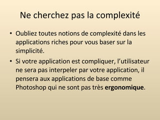 Ne cherchez pas la complexité Oubliez toutes notions de complexité dans les applications riches pour vous baser sur la simplicité.  Si votre application est compliquer, l’utilisateur ne sera pas interpeler par votre application, il pensera aux applications de base comme Photoshop qui ne sont pas très  ergonomique . 