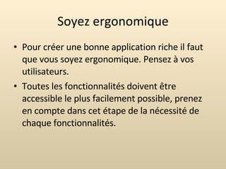 Soyez ergonomique Pour créer une bonne application riche il faut que vous soyez ergonomique. Pensez à vos utilisateurs. Toutes les fonctionnalités doivent être accessible le plus facilement possible, prenez en compte dans cet étape de la nécessité de chaque fonctionnalités. 