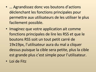 …  Agrandissez donc vos boutons d’actions déclenchant les fonctions principales pour permettre aux utilisateurs de les utiliser le plus facilement possible. Imaginez que votre application ait comme fonctions principales de lire les RSS et que le boutons RSS soit un tout petit carré de 19x19px, l’utilisateur aura du mal a cliquer dessus puisque la cible sera petite, plus la cible est grande plus c’est simple pour l’utilisateur. Loi de Fitz 