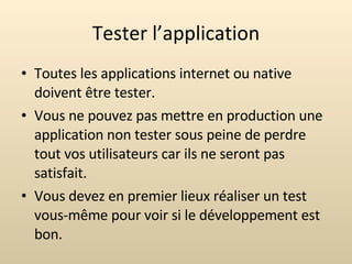 Tester l’application Toutes les applications internet ou native doivent être tester. Vous ne pouvez pas mettre en production une application non tester sous peine de perdre tout vos utilisateurs car ils ne seront pas satisfait. Vous devez en premier lieux réaliser un test vous-même pour voir si le développement est bon. 