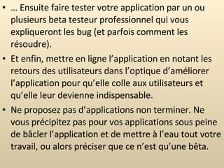 …  Ensuite faire tester votre application par un ou plusieurs beta testeur professionnel qui vous expliqueront les bug (et parfois comment les résoudre). Et enfin, mettre en ligne l’application en notant les retours des utilisateurs dans l’optique d’améliorer l’application pour qu’elle colle aux utilisateurs et qu’elle leur devienne indispensable. Ne proposez pas d’applications non terminer. Ne vous précipitez pas pour vos applications sous peine de bâcler l’application et de mettre à l’eau tout votre travail, ou alors préciser que ce n’est qu’une bêta. 
