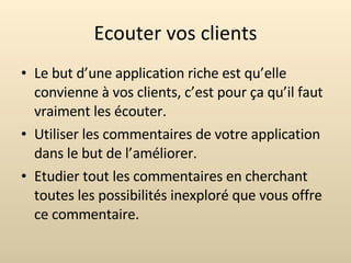 Ecouter vos clients Le but d’une application riche est qu’elle convienne à vos clients, c’est pour ça qu’il faut vraiment les écouter. Utiliser les commentaires de votre application dans le but de l’améliorer. Etudier tout les commentaires en cherchant toutes les possibilités inexploré que vous offre ce commentaire. 