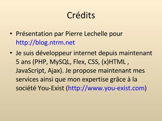 Crédits Présentation par Pierre Lechelle pour  http://blog.ntrm.net Je suis développeur internet depuis maintenant 5 ans (PHP, MySQL, Flex, CSS, (x)HTML , JavaScript, Ajax). Je propose maintenant mes services ainsi que mon expertise grâce à la société You-Exist ( http://www.you-exist.com ) 