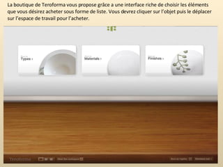 La boutique de Teroforma vous propose grâce a une interface riche de choisir les éléments que vous désirez acheter sous forme de liste. Vous devrez cliquer sur l’objet puis le déplacer sur l’espace de travail pour l’acheter. 