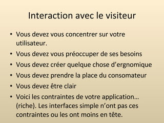 Interaction avec le visiteur Vous devez vous concentrer sur votre utilisateur. Vous devez vous préoccuper de ses besoins Vous devez créer quelque chose d’ergnomique Vous devez prendre la place du consomateur Vous devez être clair Voici les contraintes de votre application… (riche). Les interfaces simple n’ont pas ces contraintes ou les ont moins en tête. 