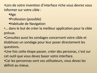 Lors de votre invention d’interface riche vous devrez vous informer sur votre cible : Age Profession (possible) Habitude de Navigation …  dans le but de créer la meilleur application pour la cible prévue. Consultez aussi les sondages concernant votre cible et établissez un sondage pour leur poser directement les questions. Une fois cette étape passer, créer des personas, c’est sur cet outil que vous devez baser votre interface. Car les personnas sont vos utilisateurs, vous devez les définit au mieux. 