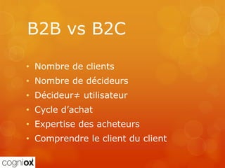 B2B vs B2C

• Nombre de clients
• Nombre de décideurs
• Décideur≠ utilisateur
• Cycle d’achat
• Expertise des acheteurs
• Comprendre le client du client
 