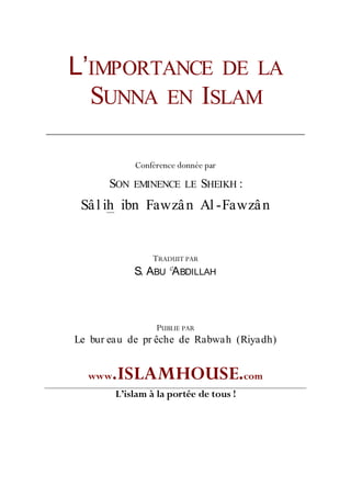 L’IMPORTANCE DE LA
SUNNA EN ISLAM
Conférence donnée par
SON EMINENCE LE SHEIKH :
Sâl ih ibn Fawzân Al -Fawzân
TRADUIT PAR
S. ABU
C
ABDILLAH
PUBLIE PAR
Le bur eau de pr êche de Rabwah (Riyadh)
www.ISLAMHOUSE.com
L’islam à la portée de tous !
 