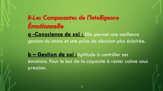 II-Les Composantes de l'Intelligence
Émotionnelle
a -Conscience de soi : Elle permet une meilleure
gestion du stress et une prise de décision plus éclairée.
b – Gestion de soi :Aptitude à contrôler ses
émotions. Pour le but de la capacité à rester calme sous
pression.
5
 