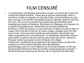 FILM CENSURÉ
• « Le distributeur de l’époque demanda à couper une partie de la scène du
suicide de Jacques Dutronc , chose que je pouvais comprendre. Mais il
commit un crime en coupant une des plus belles scènes de Romy, et c’est
pour cela que la fin du film me paraîtra toujours abrupte. Après la mort de
son mari, elle va voir les parents de Jacques, des gens extrêmement
modestes qui vivent en banlieue. Elle essaie de s’expliquer, de s’excuser. Ils
la rejettent complètement. Quand elle sort du petit pavillon de
banlieue, le frère de Jacques, un peu demeuré, lui lance une pierre dans la
nuque. Elle se touche le cou et, les mains rouges, s’éloigne sans rien dire
vers le train. C’est une scène qu’elle joua de manière si touchante que
même aujourd’hui j’en suis bouleversé. Le distributeur demanda à exciser
cette scène. Je passai une des nuits les plus tristes de ma vie : devais-je
l’envoyer valser ou accepter qu’on m’ampute d’un doigt.
Finalement, considérant mon expérience du communisme, où des amis
metteurs en scène avaient été jetés dans des hôpitaux
psychiatriques, pour en sortir légumes, je me dis qu’amputer ce film qui
me paraissait intéressant était un sacrifice auquel je pouvais consentir. »
Extrait du Dossier de presse du film lors de sa ressortie le 8 août 2012.

 
