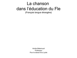 La chanson
dans l’éducation du Fle
    (Français langue étrangère)




           Aimilia Malamoudi
                Professeur
        Pour la classe B du Lycée
 