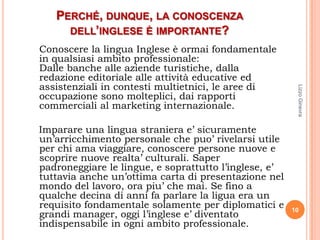 PERCHÉ, DUNQUE, LA CONOSCENZA
     DELL’INGLESE È IMPORTANTE?
Conoscere la lingua Inglese è ormai fondamentale
in qualsiasi ambito professionale:
Dalle banche alle aziende turistiche, dalla
redazione editoriale alle attività educative ed
assistenziali in contesti multietnici, le aree di




                                                        Lizzo Ginevra
occupazione sono molteplici, dai rapporti
commerciali al marketing internazionale.

Imparare una lingua straniera e’ sicuramente
un’arricchimento personale che puo’ rivelarsi utile
per chi ama viaggiare, conoscere persone nuove e
scoprire nuove realta’ culturali. Saper
padroneggiare le lingue, e soprattutto l’inglese, e’
tuttavia anche un’ottima carta di presentazione nel
mondo del lavoro, ora piu’ che mai. Se fino a
qualche decina di anni fa parlare la ligua era un
requisito fondamentale solamente per diplomatici e     10
grandi manager, oggi l’inglese e’ diventato
indispensabile in ogni ambito professionale.
 