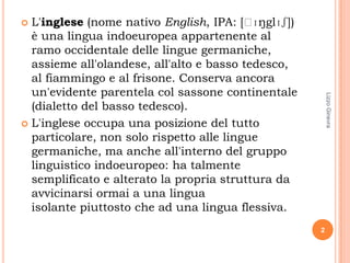  L'inglese (nome nativo English, IPA: [ˈ  ɪŋglɪʃ])
  è una lingua indoeuropea appartenente al
  ramo occidentale delle lingue germaniche,
  assieme all'olandese, all'alto e basso tedesco,
  al fiammingo e al frisone. Conserva ancora
  un'evidente parentela col sassone continentale




                                                          Lizzo Ginevra
  (dialetto del basso tedesco).
 L'inglese occupa una posizione del tutto
  particolare, non solo rispetto alle lingue
  germaniche, ma anche all'interno del gruppo
  linguistico indoeuropeo: ha talmente
  semplificato e alterato la propria struttura da
  avvicinarsi ormai a una lingua
  isolante piuttosto che ad una lingua flessiva.
                                                      2
 