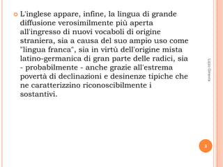    L'inglese appare, infine, la lingua di grande
    diffusione verosimilmente più aperta
    all'ingresso di nuovi vocaboli di origine
    straniera, sia a causa del suo ampio uso come
    "lingua franca", sia in virtù dell'origine mista
    latino-germanica di gran parte delle radici, sia




                                                           Lizzo Ginevra
    - probabilmente - anche grazie all'estrema
    povertà di declinazioni e desinenze tipiche che
    ne caratterizzino riconoscibilmente i
    sostantivi.




                                                       3
 