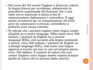    Nel corso del XX secolo l'inglese è divenuto, infatti,
    la lingua franca per eccellenza, abbattendo la
    precedente supremazia del francese che a sua
    volta aveva sostituito il latino a fini di
    comunicazione diplomatica e scientifica. È oggi
    anche strumento per la comunicazione fra etnie
    prive di connessioni culturali, scientifiche o




                                                                 Lizzo Ginevra
    politiche (non senza critiche).
   Si calcola che i parlanti inglese come lingua madre
    (English as a native language, ENL) siano circa 350
    milioni, i parlanti di English as a second
    language (ESL), cioè accanto alla lingua nazionale
    o nativa, circa 300 milioni, i parlanti di English as
    a foreign language (EFL), cioè come una lingua
    appresa a scuola ma non in uso nel proprio paese,
    circa 100 milioni. Il numero di coloro che non
    usano l'inglese come lingua madre supera dunque
    quello di coloro che lo parlano dalla nascita.
                                                             4
 