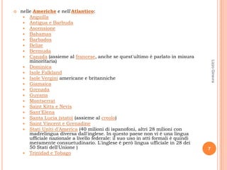    nelle Americhe e nell'Atlantico:
      Anguilla
      Antigua e Barbuda
      Ascensione
      Bahamas
      Barbados
      Belize
      Bermuda
      Canada (assieme al francese, anche se quest'ultimo è parlato in misura
        minoritaria)




                                                                                          Lizzo Ginevra
      Dominica
      Isole Falkland
      Isole Vergini americane e britanniche
      Giamaica
      Grenada
      Guyana
      Montserrat
      Saint Kitts e Nevis
      Sant'Elena
      Santa Lucia (stato) (assieme al creolo)
      Saint Vincent e Grenadine
      Stati Uniti d'America (40 milioni di ispanofoni, altri 28 milioni con
        madrelingua diversa dall'inglese. In questo paese non vi è una lingua
        ufficiale nazionale a livello federale: il suo uso in atti formali è quindi
        meramente consuetudinario. L'inglese è però lingua ufficiale in 28 dei
        50 Stati dell'Unione )                                                        7
      Trinidad e Tobago
 