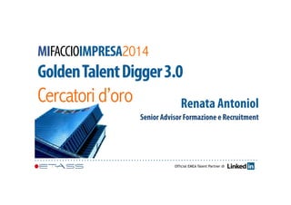 MIFACCIOIMPRESA2014 
Golden Talent Digger 3.0 
Cercatori d’oro 
Renata Antoniol 
Senior Advisor Formazione e Recruitment 
Official EMEA Talent Partner di 
 